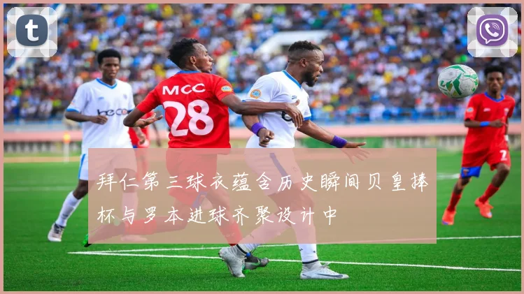 拜仁第三球衣蕴含历史瞬间贝皇捧杯与罗本进球齐聚设计中