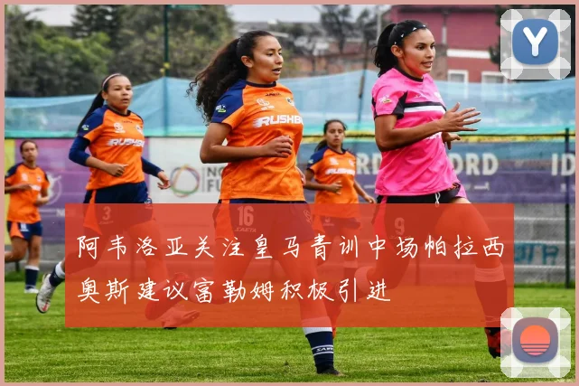 阿韦洛亚关注皇马青训中场帕拉西奥斯建议富勒姆积极引进