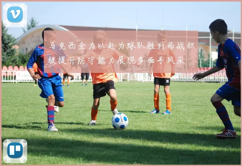 马克西全力以赴为球队胜利而战积极提升防守能力展现多面手风采