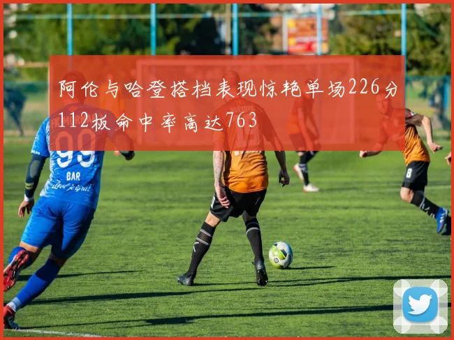 阿伦与哈登搭档表现惊艳单场226分112板命中率高达763