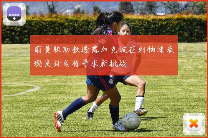 前曼联助教透露加克波在利物浦表现良好或将寻求新挑战
