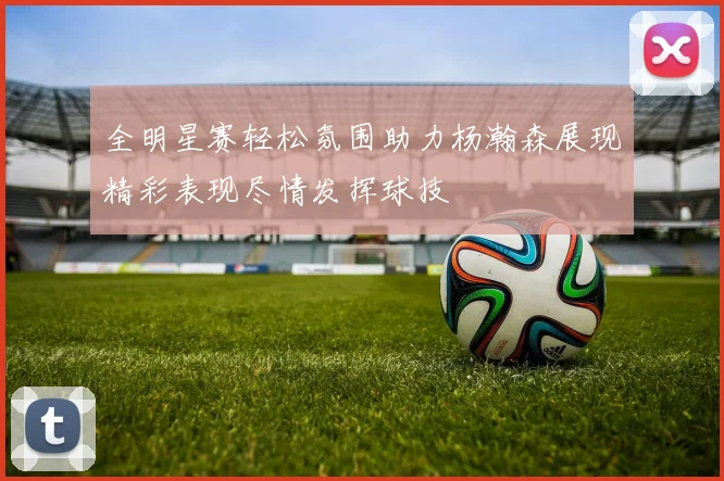 全明星赛轻松氛围助力杨瀚森展现精彩表现尽情发挥球技