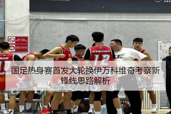 国足热身赛首发大轮换伊万科维奇考察新锋线思路解析
