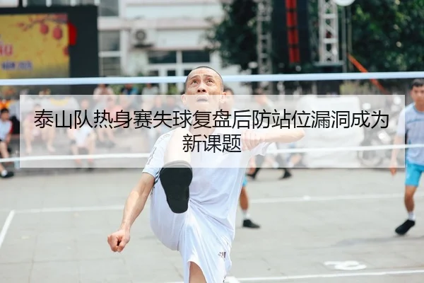 泰山队热身赛失球复盘后防站位漏洞成为新课题